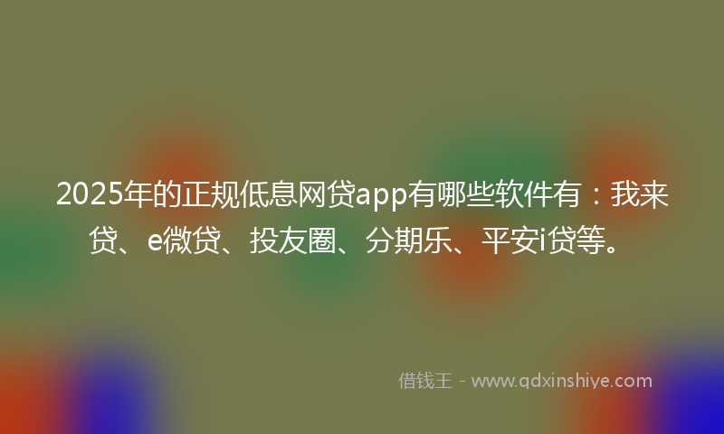 2025年的正规低息网贷app有哪些软件有：我来贷、e微贷、投友圈、分期乐、平安i贷等。
