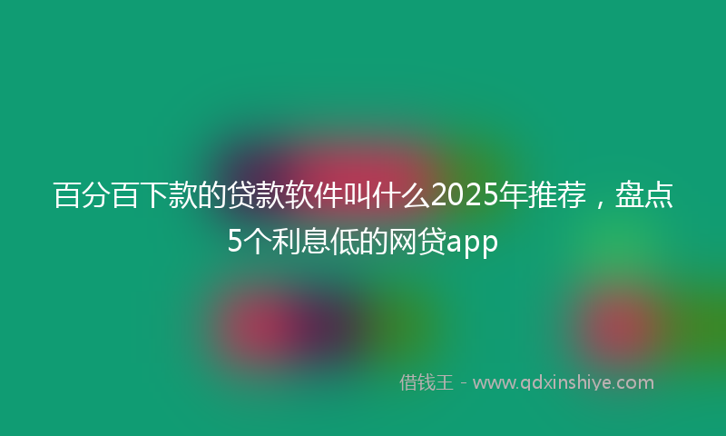 百分百下款的贷款软件叫什么2025年推荐，盘点5个利息低的网贷app