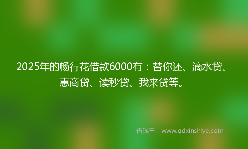 2025年的畅行花借款6000有：替你还、滴水贷、惠商贷、读秒贷、我来贷等。