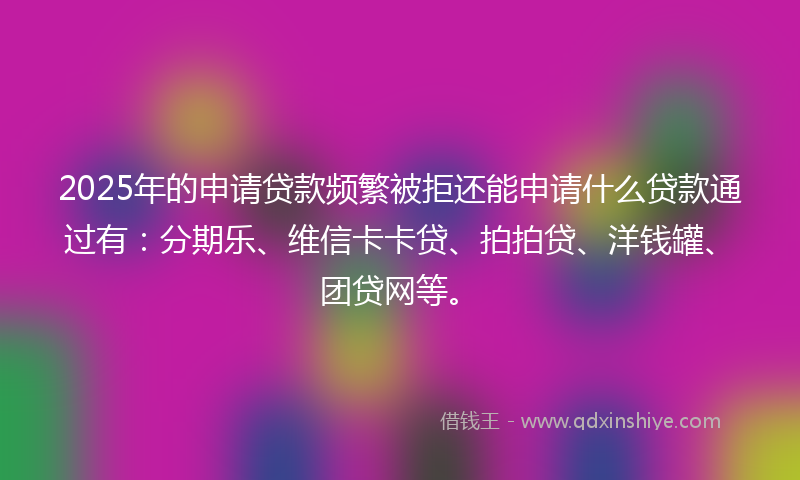 2025年的申请贷款频繁被拒还能申请什么贷款通过有：分期乐、维信卡卡贷、拍拍贷、洋钱罐、团贷网等。
