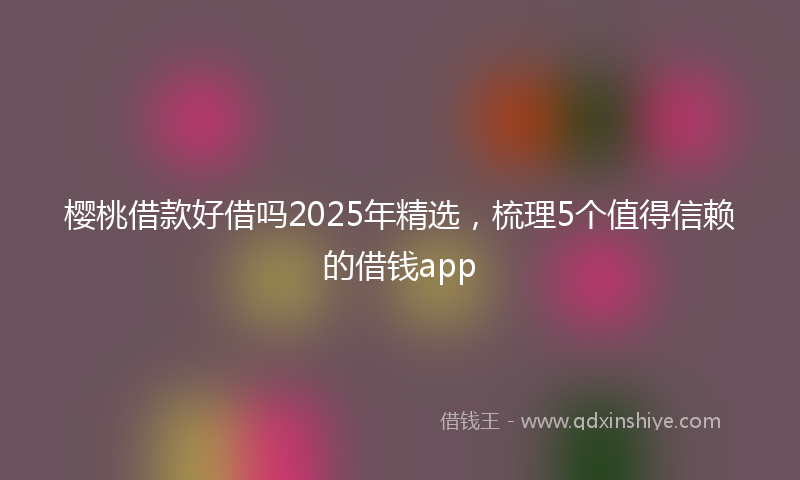 樱桃借款好借吗2025年精选，梳理5个值得信赖的借钱app