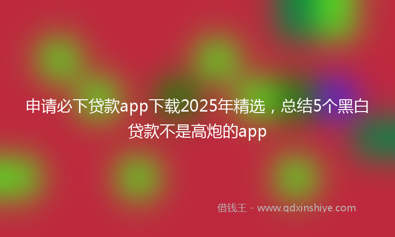 申请必下贷款app下载2025年精选，总结5个黑白贷款不是高炮的app