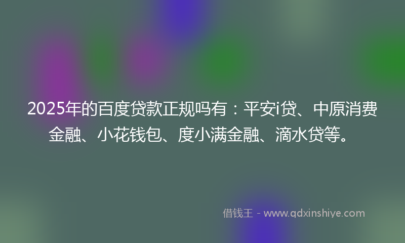2025年的百度贷款正规吗有：平安i贷、中原消费金融、小花钱包、度小满金融、滴水贷等。