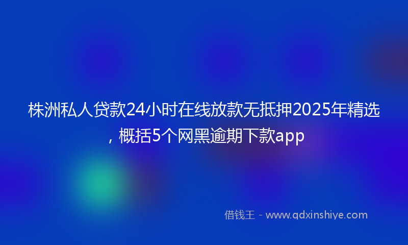 株洲私人贷款24小时在线放款无抵押2025年精选，概括5个网黑逾期下款app