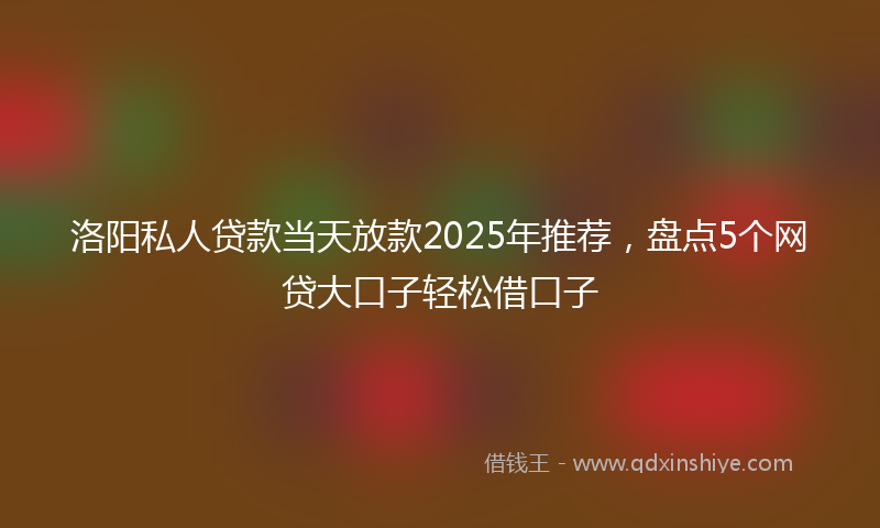 洛阳私人贷款当天放款2025年推荐,盘点5个网贷大口子轻松借口子