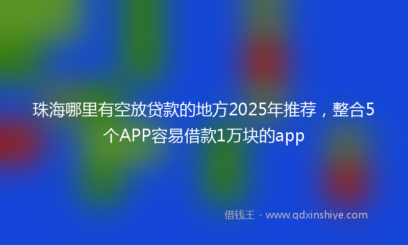 珠海哪里有空放贷款的地方2025年推荐，整合5个APP容易借款1万块的app