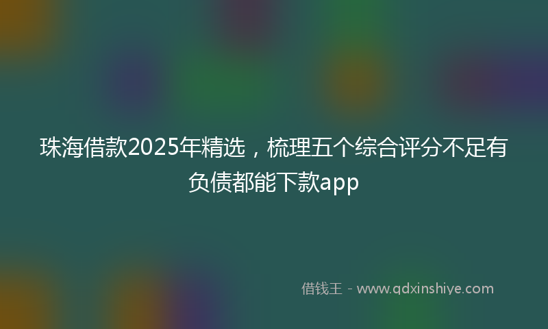 珠海借款2025年精选，梳理五个综合评分不足有负债都能下款app