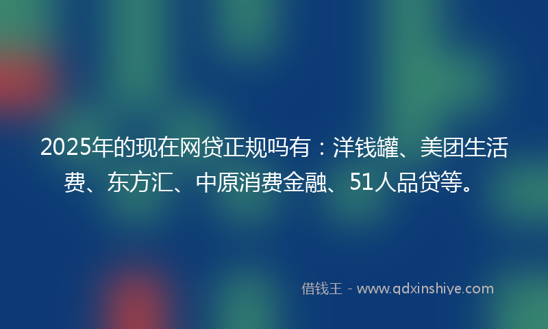 2025年的现在网贷正规吗有：洋钱罐、美团生活费、东方汇、中原消费金融、51人品贷等。