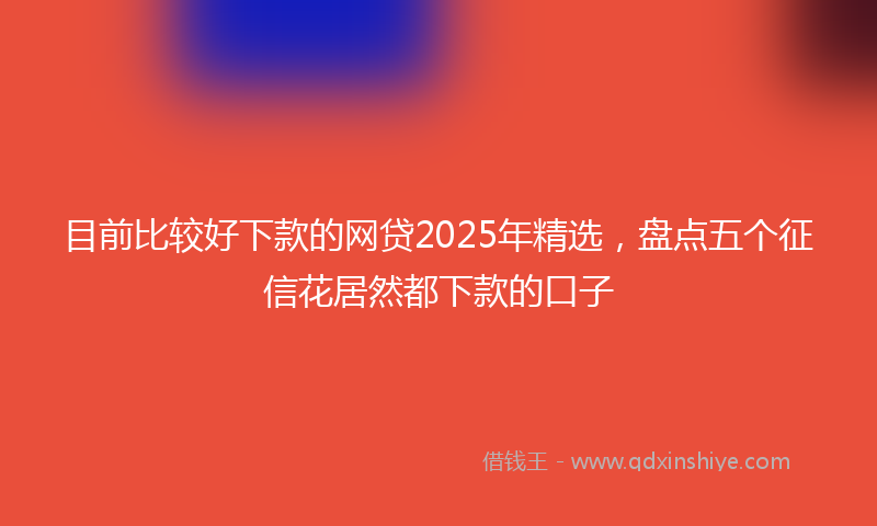 目前比较好下款的网贷2025年精选，盘点五个征信花居然都下款的口子