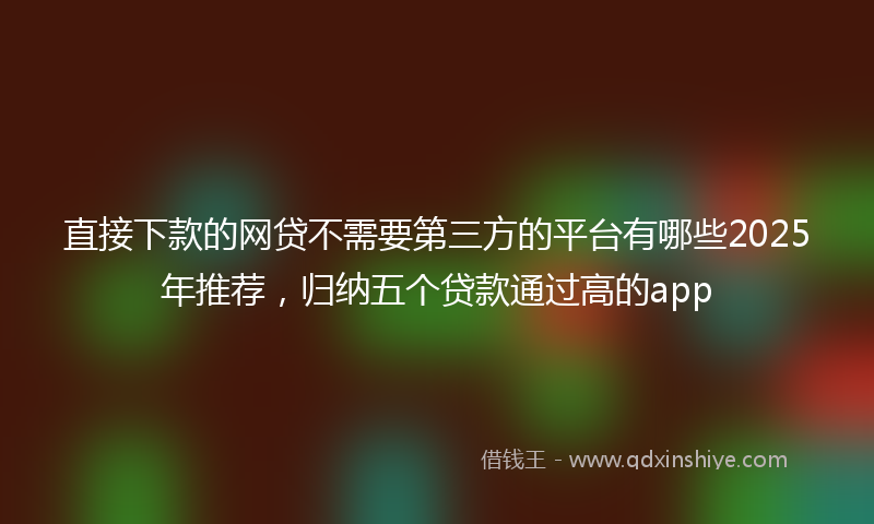 直接下款的网贷不需要第三方的平台有哪些2025年推荐，归纳五个贷款通过高的app