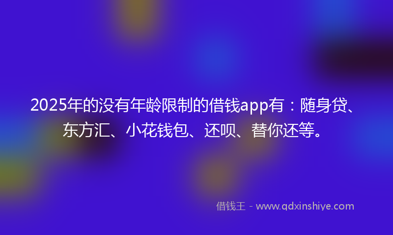 2025年的没有年龄限制的借钱app有：随身贷、东方汇、小花钱包、还呗、替你还等。
