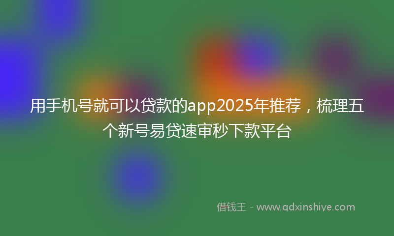 用手机号就可以贷款的app2025年推荐，梳理五个新号易贷速审秒下款平台