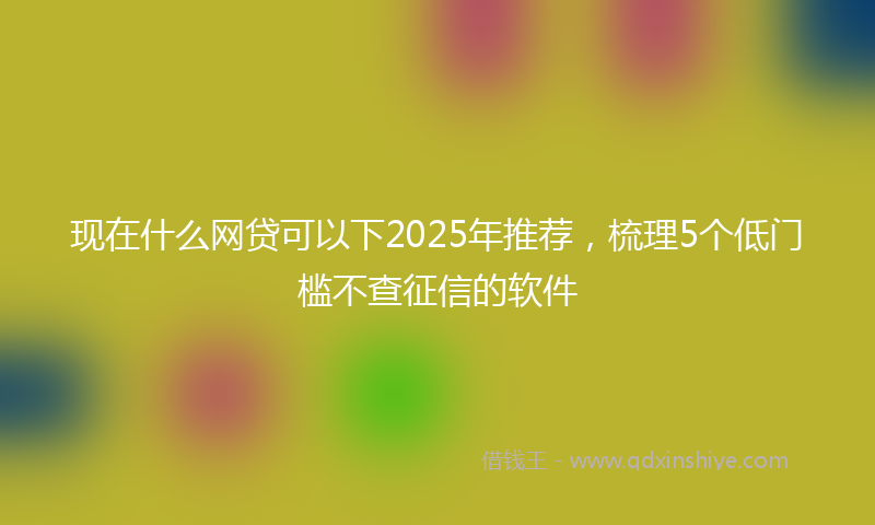 现在什么网贷可以下2025年推荐，梳理5个低门槛不查征信的软件