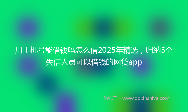 用手机号能借钱吗怎么借2025年精选，归纳5个失信人员可以借钱的网贷app