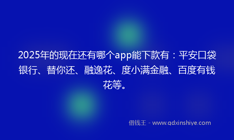 2025年的现在还有哪个app能下款有：平安口袋银行、替你还、融逸花、度小满金融、百度有钱花等。