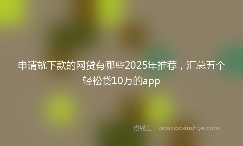 申请就下款的网贷有哪些2025年推荐，汇总五个轻松贷10万的app