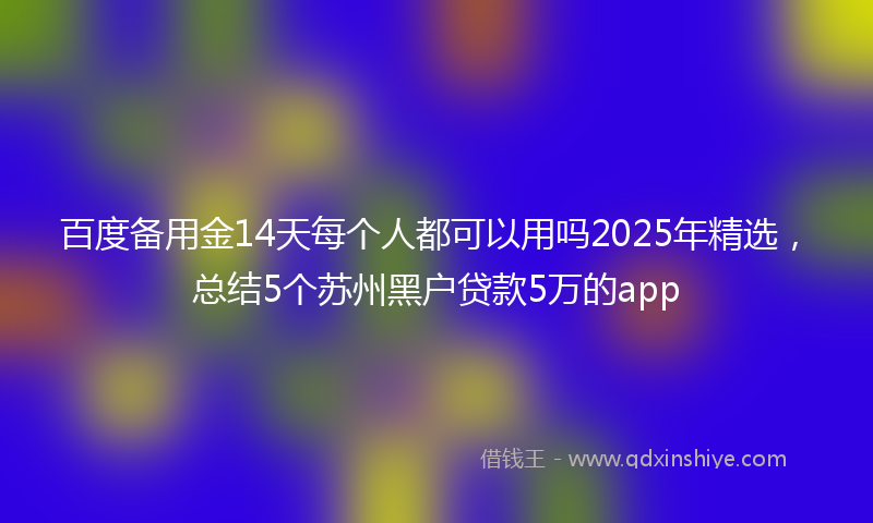 百度备用金14天每个人都可以用吗2025年精选，总结5个苏州黑户贷款5万的app