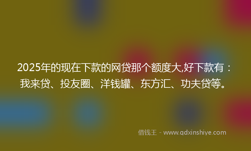 2025年的现在下款的网贷那个额度大,好下款有：我来贷、投友圈、洋钱罐、东方汇、功夫贷等。