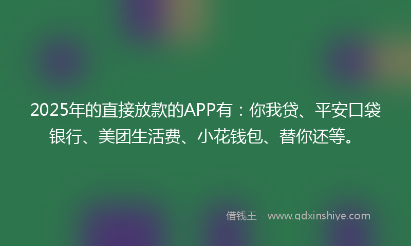 2025年的直接放款的APP有：你我贷、平安口袋银行、美团生活费、小花钱包、替你还等。