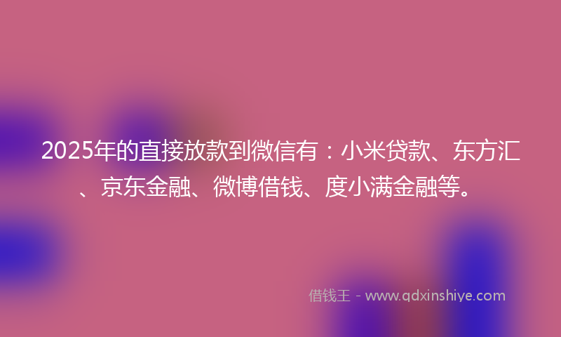 2025年的直接放款到微信有：小米贷款、东方汇、京东金融、微博借钱、度小满金融等。