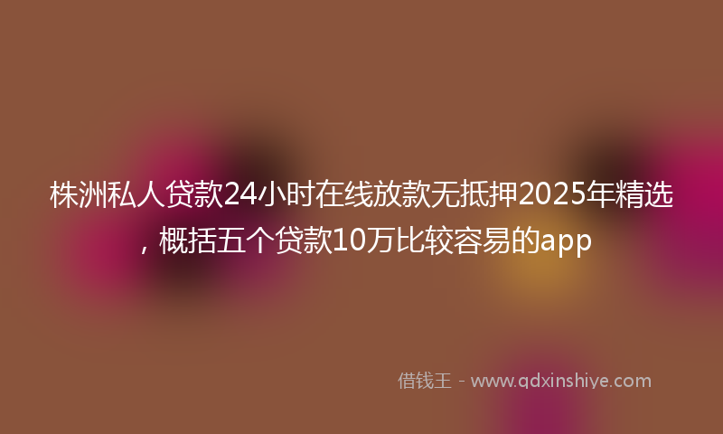 株洲私人贷款24小时在线放款无抵押2025年精选，概括五个贷款10万比较容易的app