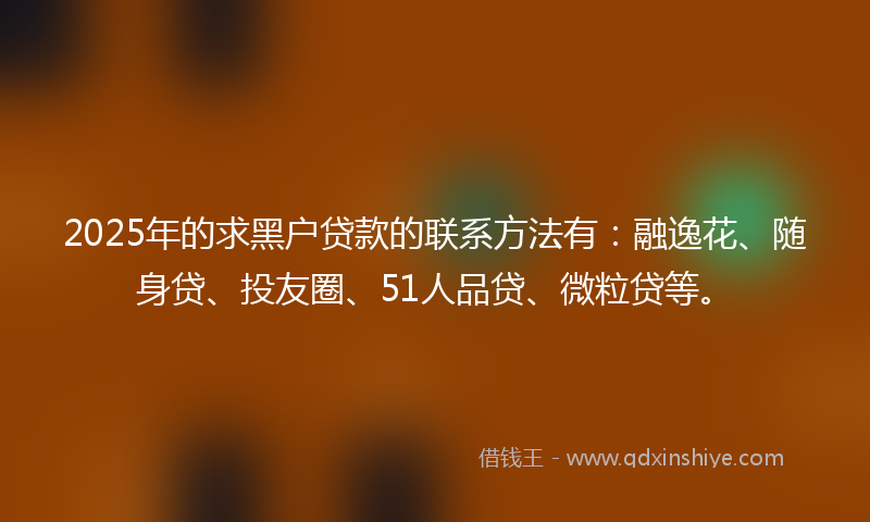 2025年的求黑户贷款的联系方法有：融逸花、随身贷、投友圈、51人品贷、微粒贷等。