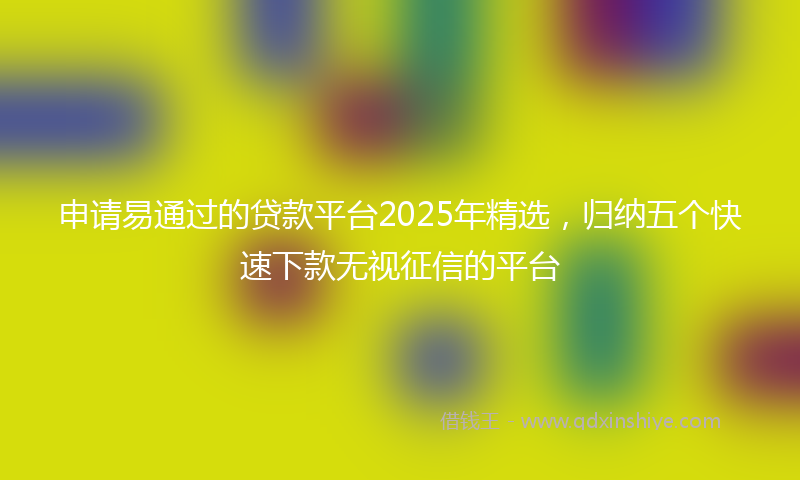 申请易通过的贷款平台2025年精选，归纳五个快速下款无视征信的平台