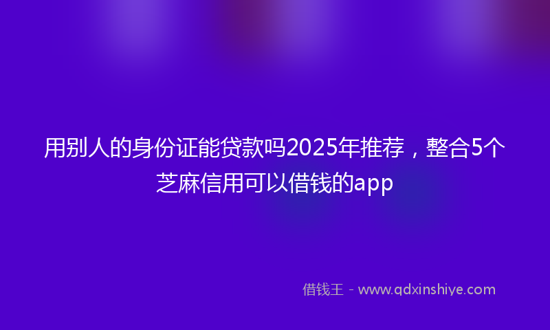 用别人的身份证能贷款吗2025年推荐，整合5个芝麻信用可以借钱的app