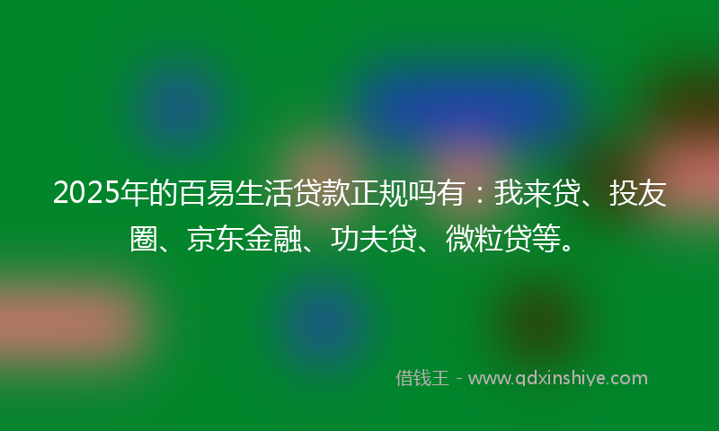 2025年的百易生活贷款正规吗有：我来贷、投友圈、京东金融、功夫贷、微粒贷等。