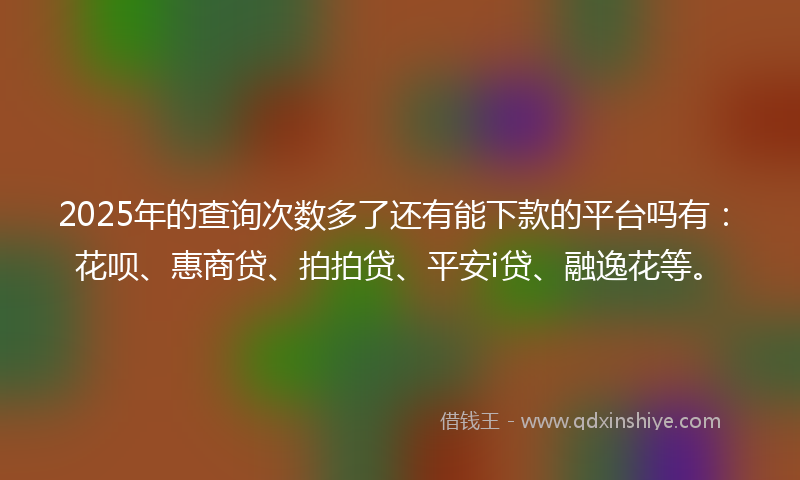 2025年的查询次数多了还有能下款的平台吗有：花呗、惠商贷、拍拍贷、平安i贷、融逸花等。