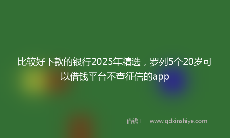 比较好下款的银行2025年精选,罗列5个20岁可以借钱平台不查征信的app