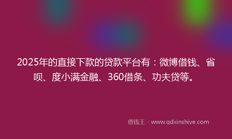 2025年的直接下款的贷款平台有：微博借钱、省呗、度小满金融、360借条、功夫贷等。