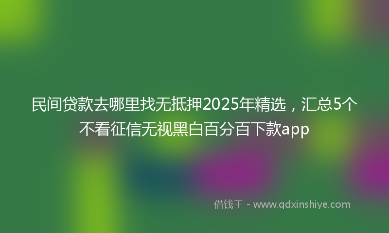 民间贷款去哪里找无抵押2025年精选，汇总5个不看征信无视黑白百分百下款app
