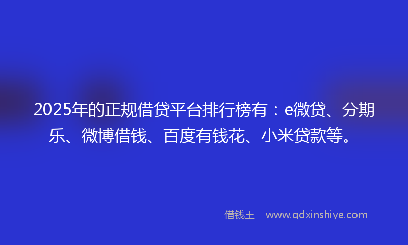 2025年的正规借贷平台排行榜有：e微贷、分期乐、微博借钱、百度有钱花、小米贷款等。