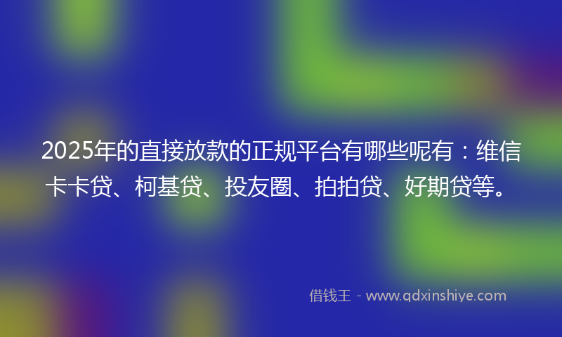 2025年的直接放款的正规平台有哪些呢有：维信卡卡贷、柯基贷、投友圈、拍拍贷、好期贷等。