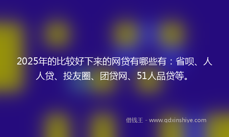 2025年的比较好下来的网贷有哪些有：省呗、人人贷、投友圈、团贷网、51人品贷等。