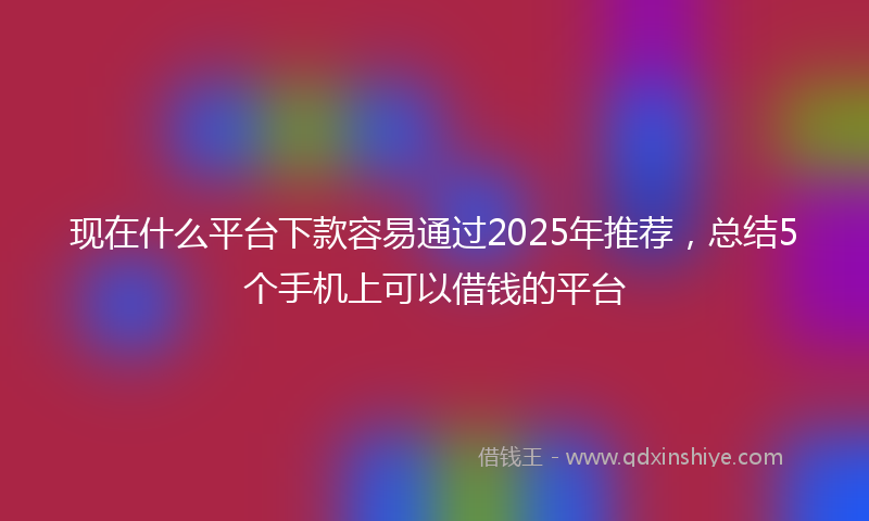 现在什么平台下款容易通过2025年推荐，总结5个手机上可以借钱的平台