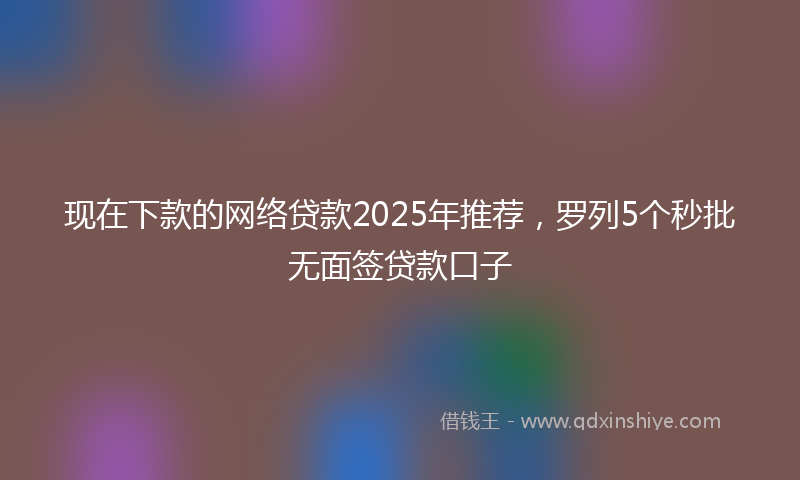 现在下款的网络贷款2025年推荐，罗列5个秒批无面签贷款口子
