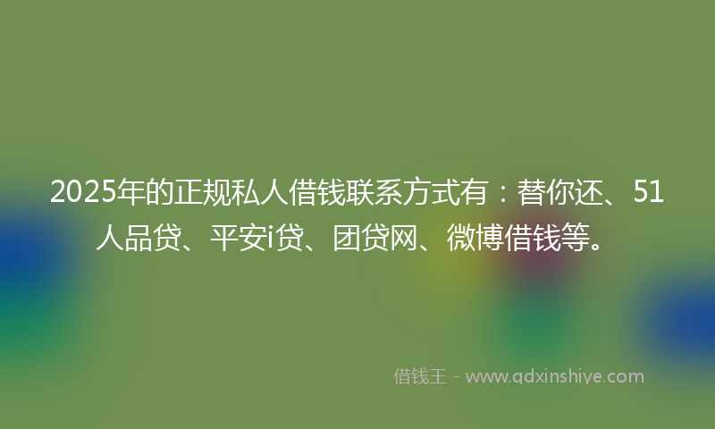 2025年的正规私人借钱联系方式有：替你还、51人品贷、平安i贷、团贷网、微博借钱等。