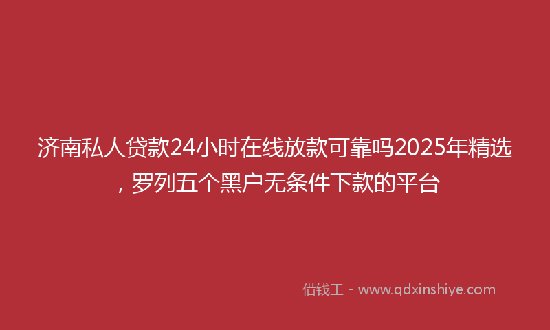 济南私人贷款24小时在线放款可靠吗2025年精选，罗列五个黑户无条件下款的平台