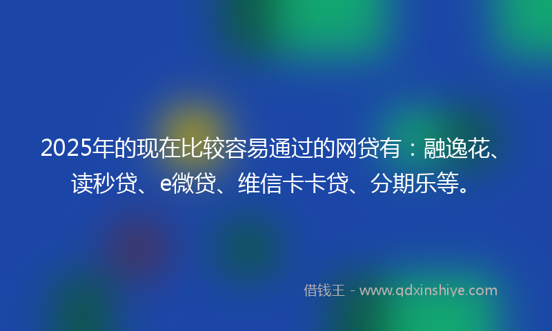 2025年的现在比较容易通过的网贷有：融逸花、读秒贷、e微贷、维信卡卡贷、分期乐等。