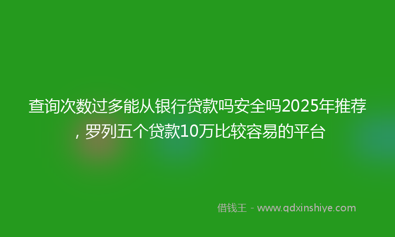 查询次数过多能从银行贷款吗安全吗2025年推荐，罗列五个贷款10万比较容易的平台