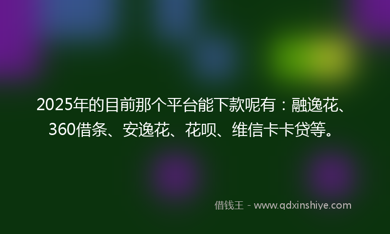 2025年的目前那个平台能下款呢有：融逸花、360借条、安逸花、花呗、维信卡卡贷等。
