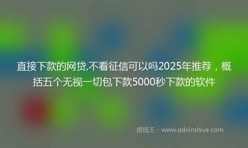 直接下款的网贷,不看征信可以吗2025年推荐，概括五个无视一切包下款5000秒下款的软件