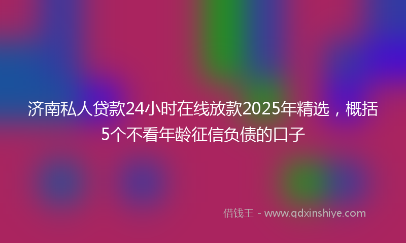 济南私人贷款24小时在线放款2025年精选，概括5个不看年龄征信负债的口子