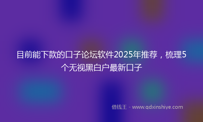 目前能下款的口子论坛软件2025年推荐，梳理5个无视黑白户最新口子