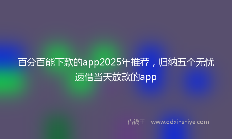 百分百能下款的app2025年推荐，归纳五个无忧速借当天放款的app
