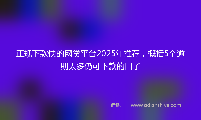 正规下款快的网贷平台2025年推荐，概括5个逾期太多仍可下款的口子