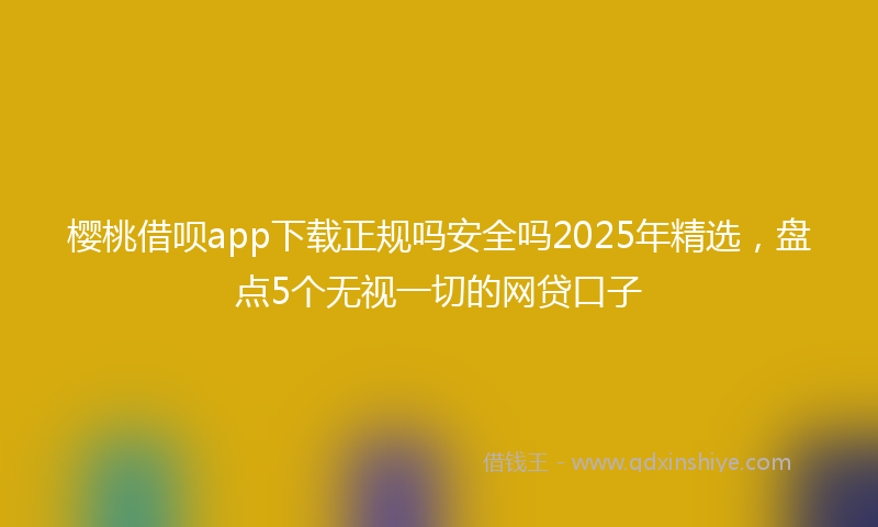 樱桃借呗app下载正规吗安全吗2025年精选，盘点5个无视一切的网贷口子