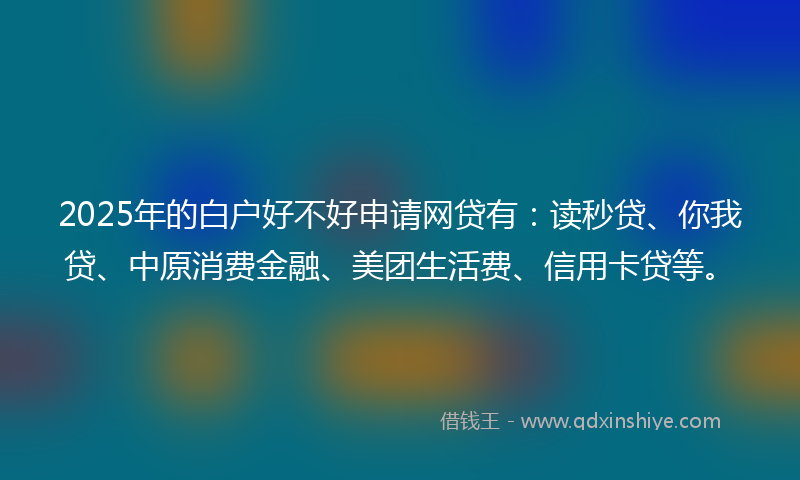 2025年的白户好不好申请网贷有：读秒贷、你我贷、中原消费金融、美团生活费、信用卡贷等。